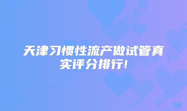 天津习惯性流产做试管真实评分排行!