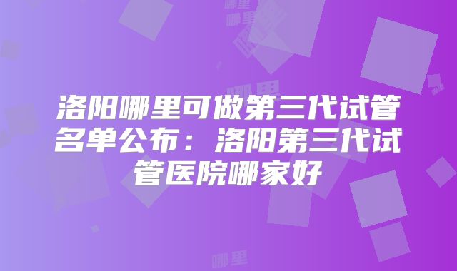 洛阳哪里可做第三代试管名单公布：洛阳第三代试管医院哪家好