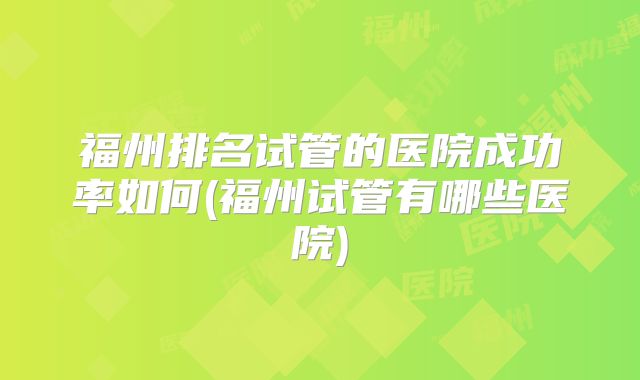 福州排名试管的医院成功率如何(福州试管有哪些医院)