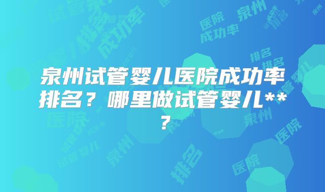 泉州试管婴儿医院成功率排名?哪里做试管婴儿**?