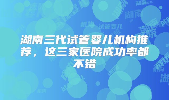 湖南三代试管婴儿机构推荐，这三家医院成功率都不错