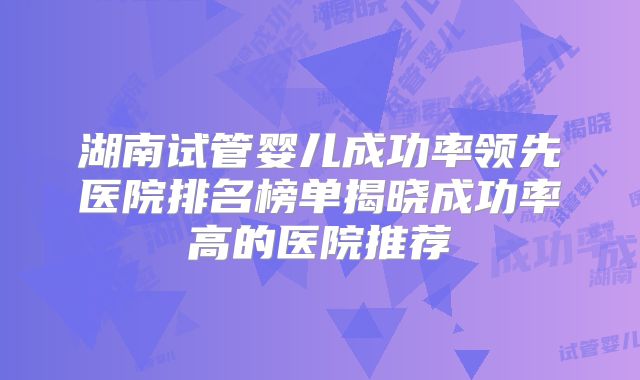 湖南试管婴儿成功率领先医院排名榜单揭晓成功率高的医院推荐