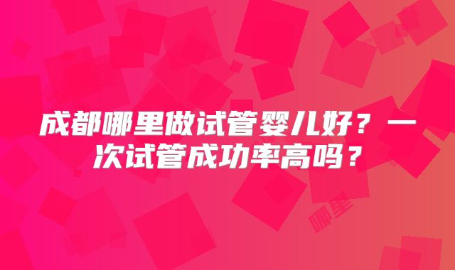 成都哪里做试管婴儿好？一次试管成功率高吗？