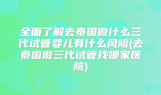 全面了解去泰国做什么三代试管婴儿有什么风险(去泰国做三代试管找哪家医院)