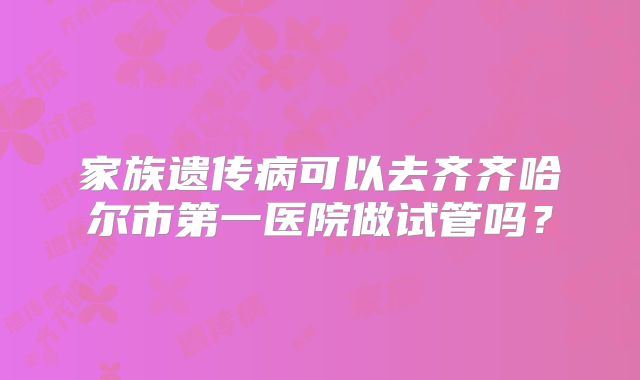 家族遗传病可以去齐齐哈尔市第一医院做试管吗?
