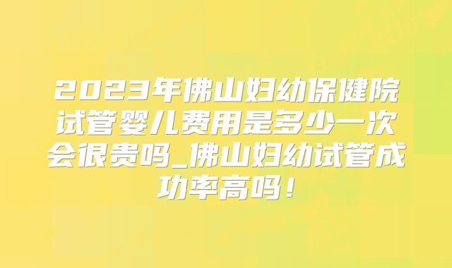 2023年佛山妇幼保健院试管婴儿费用是多少一次会很贵吗_佛山妇幼试管成功率高吗！