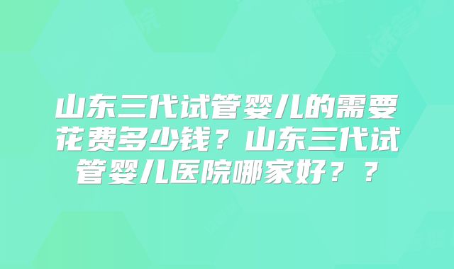 山东三代试管婴儿的需要花费多少钱？山东三代试管婴儿医院哪家好？？