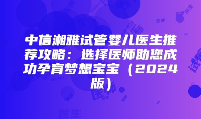 中信湘雅试管婴儿医生推荐攻略:选择医师助您成功孕育梦想宝宝(2024版)