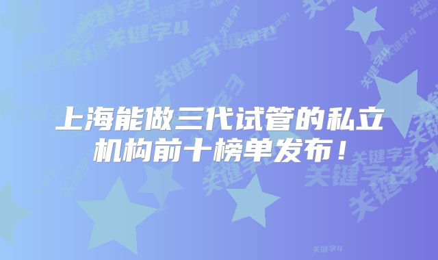 上海能做三代试管的私立机构前十榜单发布!