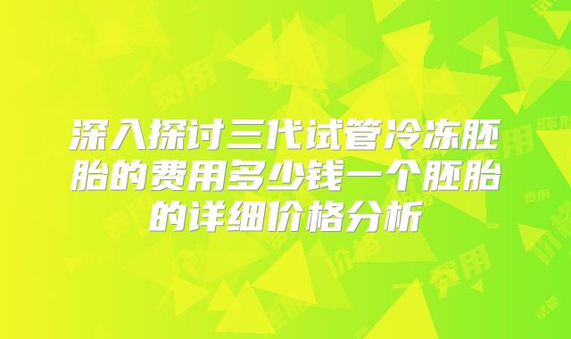 深入探讨三代试管冷冻胚胎的费用多少钱一个胚胎的详细价格分析
