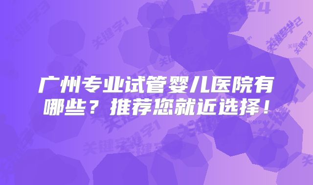 广州专业试管婴儿医院有哪些?推荐您就近选择!