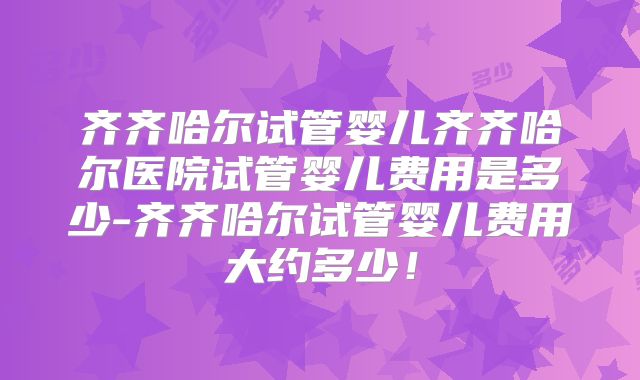 齐齐哈尔试管婴儿齐齐哈尔医院试管婴儿费用是多少-齐齐哈尔试管婴儿费用大约多少！