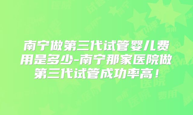 南宁做第三代试管婴儿费用是多少-南宁那家医院做第三代试管成功率高！