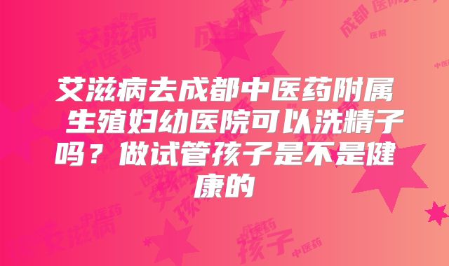 艾滋病去成都中医药附属 生殖妇幼医院可以洗精子吗？做试管孩子是不是健康的