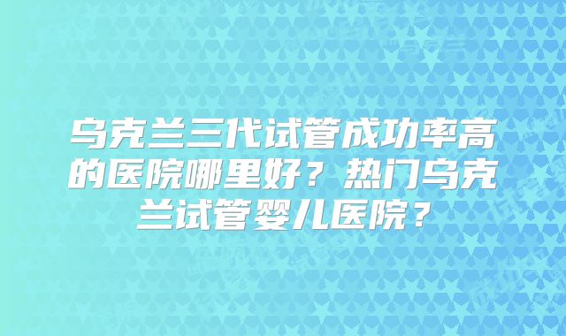 乌克兰三代试管成功率高的医院哪里好？热门乌克兰试管婴儿医院？