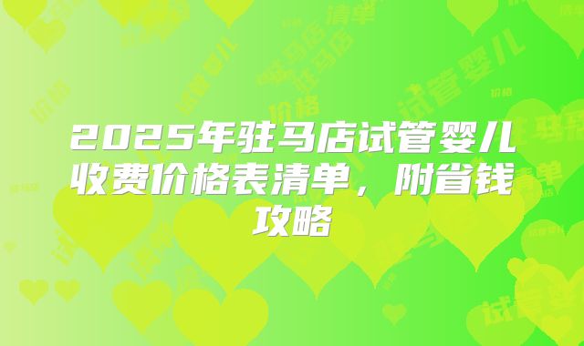 2025年驻马店试管婴儿收费价格表清单，附省钱攻略