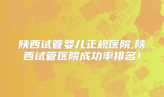 陕西试管婴儿正规医院,陕西试管医院成功率排名！
