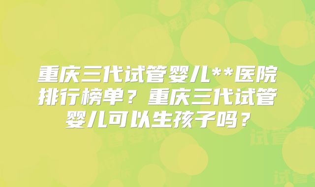 重庆三代试管婴儿**医院排行榜单？重庆三代试管婴儿可以生孩子吗？
