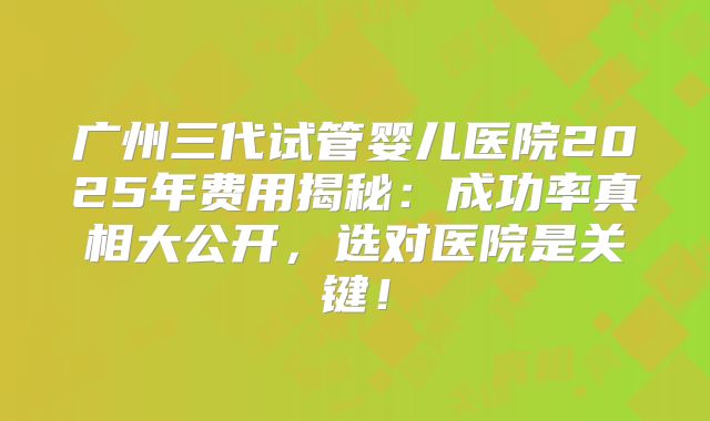 广州三代试管婴儿医院2025年费用揭秘：成功率真相大公开，选对医院是关键！