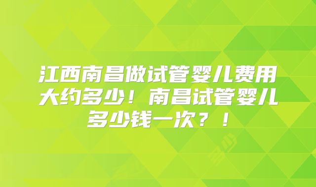 江西南昌做试管婴儿费用大约多少！南昌试管婴儿多少钱一次？！