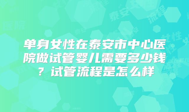 单身女性在泰安市中心医院做试管婴儿需要多少钱?试管流程是怎么样