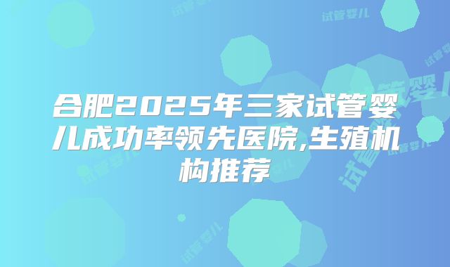 合肥2025年三家试管婴儿成功率领先医院,生殖机构推荐
