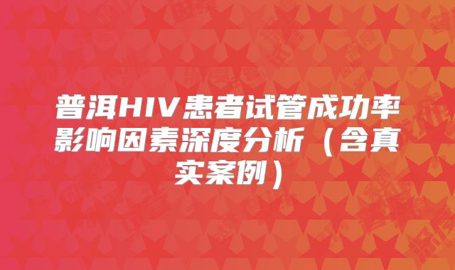 普洱HIV患者试管成功率影响因素深度分析(含真实案例)