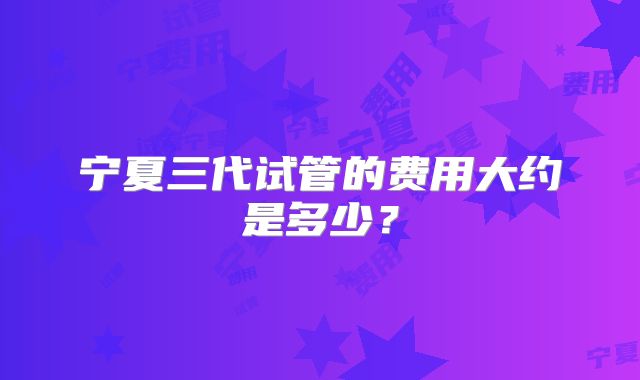 宁夏三代试管的费用大约是多少？