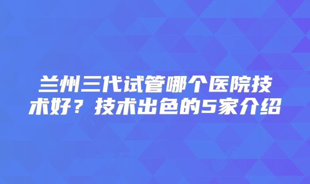 兰州三代试管哪个医院技术好？技术出色的5家介绍