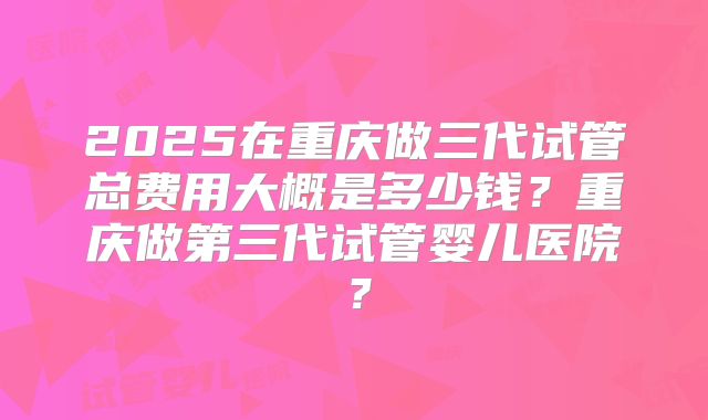 2025在重庆做三代试管总费用大概是多少钱？重庆做第三代试管婴儿医院？