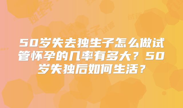 50岁失去独生子怎么做试管怀孕的几率有多大？50岁失独后如何生活？