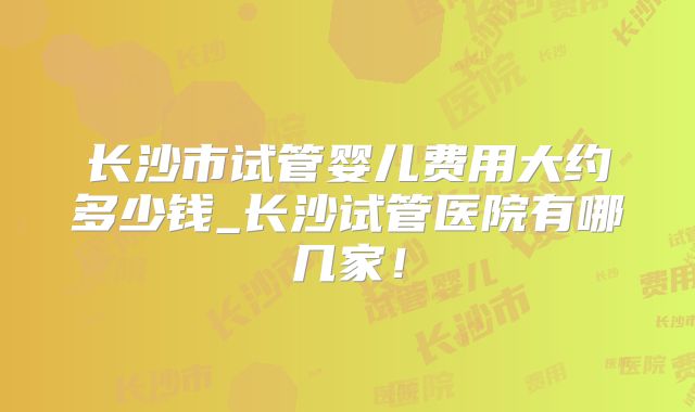 长沙市试管婴儿费用大约多少钱_长沙试管医院有哪几家!