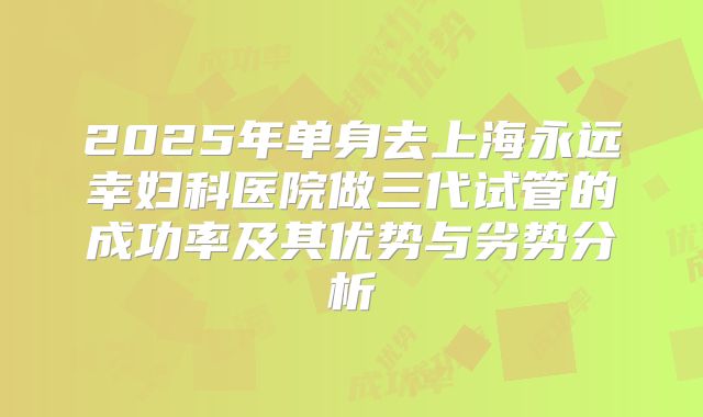 2025年单身去上海永远幸妇科医院做三代试管的成功率及其优势与劣势分析