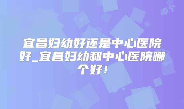 宜昌妇幼好还是中心医院好_宜昌妇幼和中心医院哪个好!
