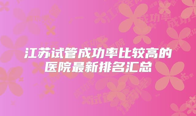 江苏试管成功率比较高的医院最新排名汇总