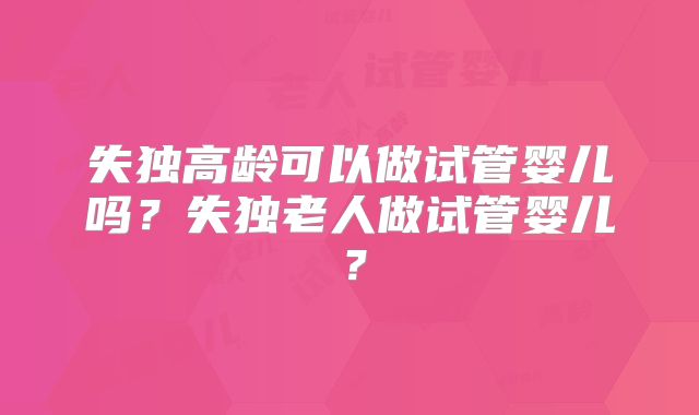 失独高龄可以做试管婴儿吗？失独老人做试管婴儿？
