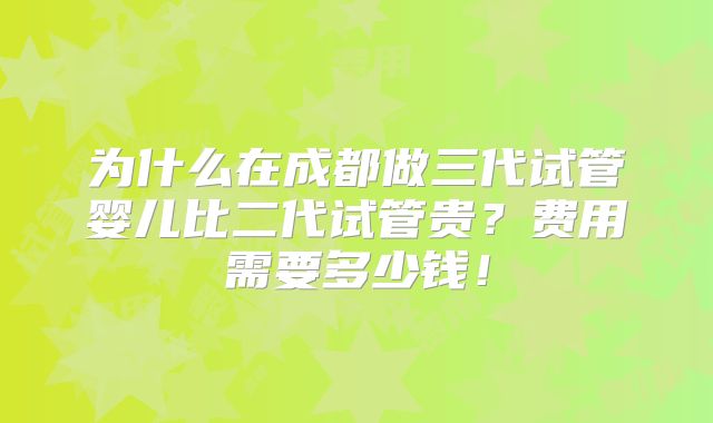为什么在成都做三代试管婴儿比二代试管贵?费用需要多少钱!
