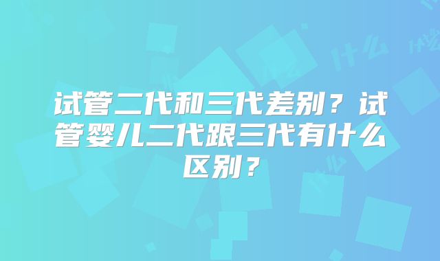 试管二代和三代差别？试管婴儿二代跟三代有什么区别？