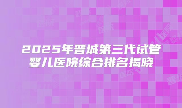 2025年晋城第三代试管婴儿医院综合排名揭晓