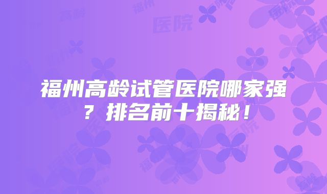 福州高龄试管医院哪家强？排名前十揭秘！
