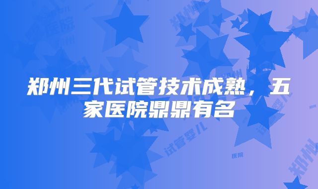 郑州三代试管技术成熟，五家医院鼎鼎有名