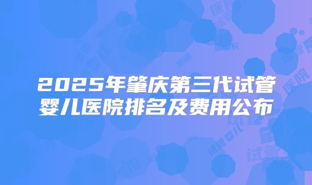 2025年肇庆第三代试管婴儿医院排名及费用公布