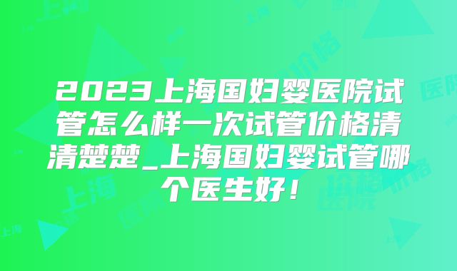 2023上海国妇婴医院试管怎么样一次试管价格清清楚楚_上海国妇婴试管哪个医生好！