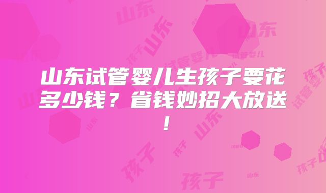 山东试管婴儿生孩子要花多少钱?省钱妙招大放送!