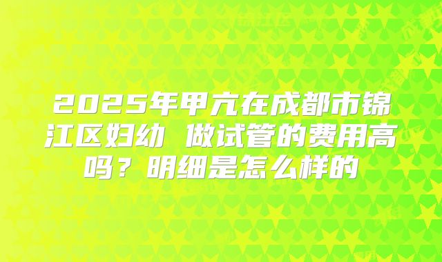 2025年甲亢在成都市锦江区妇幼 做试管的费用高吗？明细是怎么样的