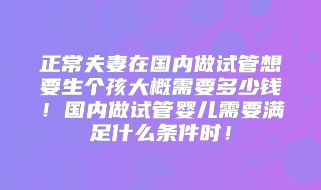 正常夫妻在国内做试管想要生个孩大概需要多少钱！国内做试管婴儿需要满足什么条件时！