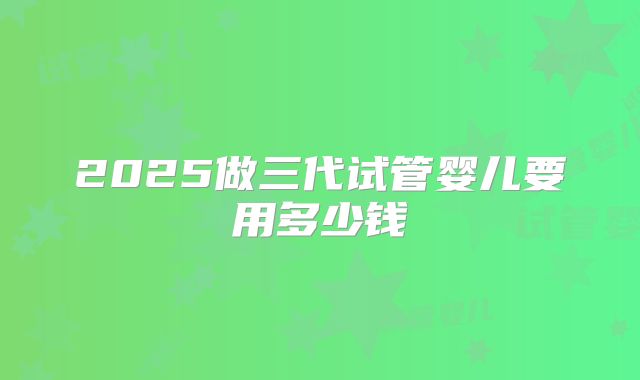 2025做三代试管婴儿要用多少钱