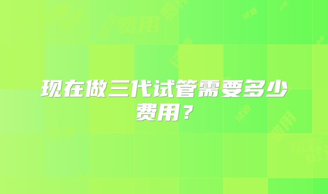 现在做三代试管需要多少费用?