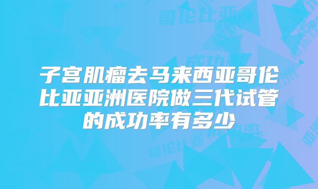 子宫肌瘤去马来西亚哥伦比亚亚洲医院做三代试管的成功率有多少