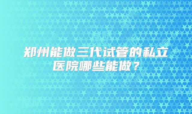 郑州能做三代试管的私立医院哪些能做?